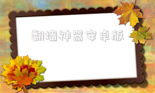 包含翻墙神器安卓版的词条 包含翻墙神器安卓版的词条